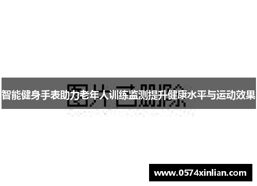 智能健身手表助力老年人训练监测提升健康水平与运动效果